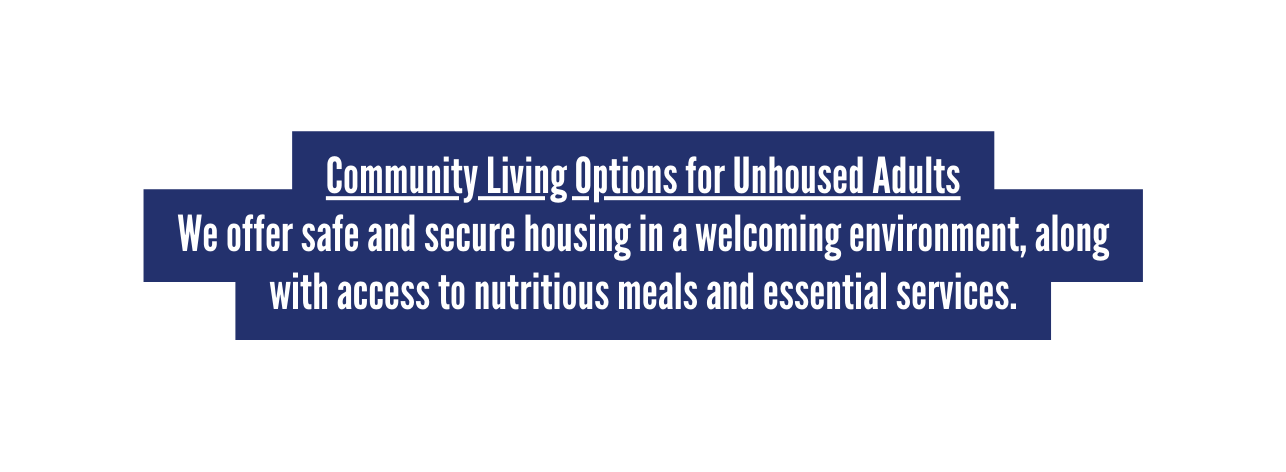 Community Living Options for Unhoused Adults We offer safe and secure housing in a welcoming environment along with access to nutritious meals and essential services